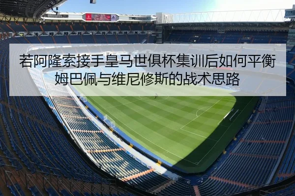 若阿隆索接手皇马世俱杯集训后如何平衡姆巴佩与维尼修斯的战术思路（j9 game）