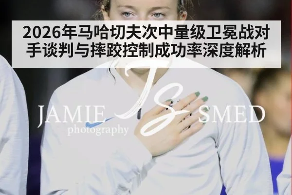 2026年马哈切夫次中量级卫冕战对手谈判与摔跤控制成功率深度解析（j9 game）